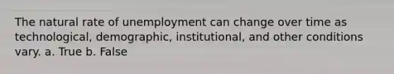 The natural rate of unemployment can change over time as technological, demographic, institutional, and other conditions vary. a. True b. False