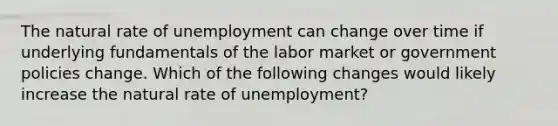 The natural rate of unemployment can change over time if underlying fundamentals of the labor market or government policies change. Which of the following changes would likely increase the natural rate of unemployment?