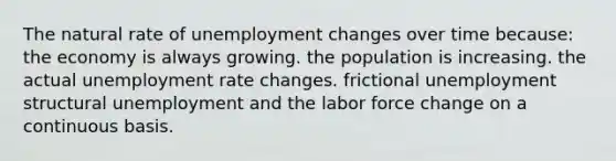 The natural rate of unemployment changes over time because: the economy is always growing. the population is increasing. the actual unemployment rate changes. frictional unemployment structural unemployment and the labor force change on a continuous basis.