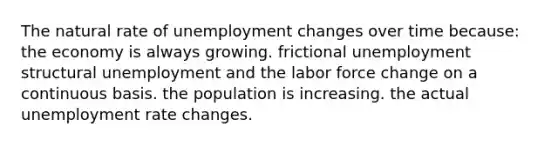 The natural rate of unemployment changes over time because: the economy is always growing. frictional unemployment structural unemployment and the labor force change on a continuous basis. the population is increasing. the actual unemployment rate changes.