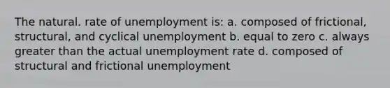 The natural. rate of unemployment is: a. composed of frictional, structural, and cyclical unemployment b. equal to zero c. always greater than the actual unemployment rate d. composed of structural and frictional unemployment