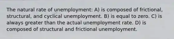 The natural rate of unemployment: A) is composed of frictional, structural, and cyclical unemployment. B) is equal to zero. C) is always greater than the actual unemployment rate. D) is composed of structural and frictional unemployment.