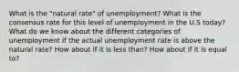 What is the "natural rate" of unemployment? What is the consensus rate for this level of unemployment in the U.S today? What do we know about the different categories of unemployment if the actual unemployment rate is above the natural rate? How about if it is less than? How about if it is equal to?