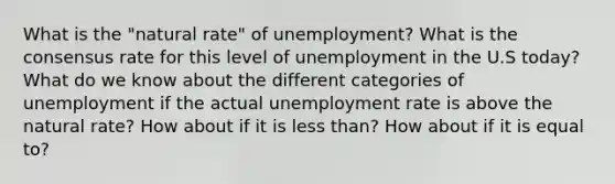 What is the "natural rate" of unemployment? What is the consensus rate for this level of unemployment in the U.S today? What do we know about the different categories of unemployment if the actual unemployment rate is above the natural rate? How about if it is less than? How about if it is equal to?