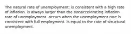 The natural rate of unemployment: is consistent with a high rate of inflation. is always larger than the nonaccelerating inflation rate of unemployment. occurs when the unemployment rate is consistent with full employment. is equal to the rate of structural unemployment.