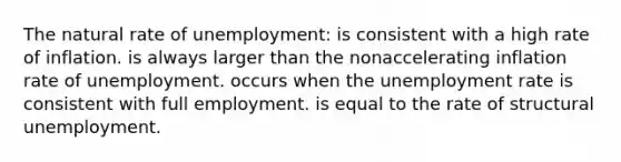 The natural rate of unemployment: is consistent with a high rate of inflation. is always larger than the nonaccelerating inflation rate of unemployment. occurs when the unemployment rate is consistent with full employment. is equal to the rate of structural unemployment.