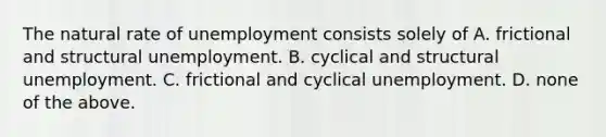 The natural rate of unemployment consists solely of A. frictional and structural unemployment. B. cyclical and structural unemployment. C. frictional and cyclical unemployment. D. none of the above.