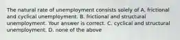 The natural rate of unemployment consists solely of A. frictional and cyclical unemployment. B. frictional and structural unemployment. Your answer is correct. C. cyclical and structural unemployment. D. none of the above