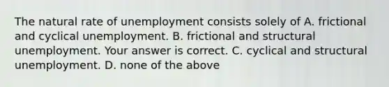 The natural rate of unemployment consists solely of A. frictional and cyclical unemployment. B. frictional and structural unemployment. Your answer is correct. C. cyclical and structural unemployment. D. none of the above