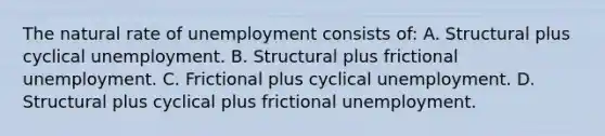 The natural rate of unemployment consists of: A. Structural plus cyclical unemployment. B. Structural plus frictional unemployment. C. Frictional plus cyclical unemployment. D. Structural plus cyclical plus frictional unemployment.