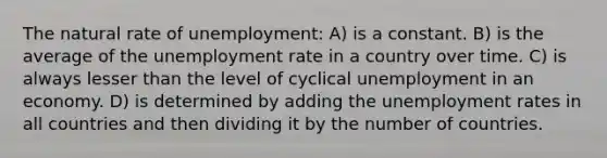 The natural rate of unemployment: A) is a constant. B) is the average of the <a href='https://www.questionai.com/knowledge/kh7PJ5HsOk-unemployment-rate' class='anchor-knowledge'>unemployment rate</a> in a country over time. C) is always lesser than the level of cyclical unemployment in an economy. D) is determined by adding the unemployment rates in all countries and then dividing it by the number of countries.