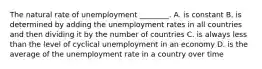 The natural rate of unemployment ________. A. is constant B. is determined by adding the unemployment rates in all countries and then dividing it by the number of countries C. is always less than the level of cyclical unemployment in an economy D. is the average of the unemployment rate in a country over time