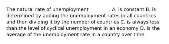 The natural rate of unemployment ________. A. is constant B. is determined by adding the unemployment rates in all countries and then dividing it by the number of countries C. is always less than the level of cyclical unemployment in an economy D. is the average of the unemployment rate in a country over time