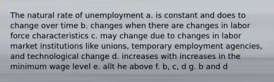 The natural rate of unemployment a. is constant and does to change over time b. changes when there are changes in labor force characteristics c. may change due to changes in labor market institutions like unions, temporary employment agencies, and technological change d. increases with increases in the minimum wage level e. allt he above f. b, c, d g. b and d