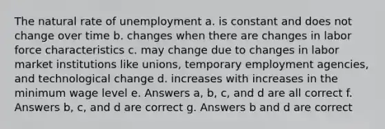 The natural rate of unemployment a. is constant and does not change over time b. changes when there are changes in labor force characteristics c. may change due to changes in labor market institutions like unions, temporary employment agencies, and technological change d. increases with increases in the minimum wage level e. Answers a, b, c, and d are all correct f. Answers b, c, and d are correct g. Answers b and d are correct