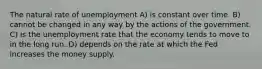 The natural rate of unemployment A) is constant over time. B) cannot be changed in any way by the actions of the government. C) is the unemployment rate that the economy tends to move to in the long run. D) depends on the rate at which the Fed increases the money supply.