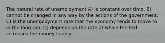 The natural rate of unemployment A) is constant over time. B) cannot be changed in any way by the actions of the government. C) is the unemployment rate that the economy tends to move to in the long run. D) depends on the rate at which the Fed increases the money supply.