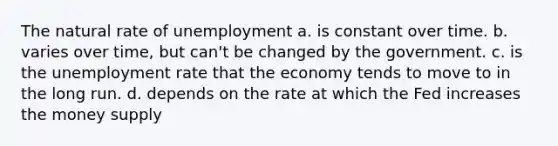 The natural rate of unemployment a. is constant over time. b. varies over time, but can't be changed by the government. c. is the unemployment rate that the economy tends to move to in the long run. d. depends on the rate at which the Fed increases the money supply