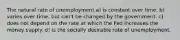 The natural rate of unemployment a) is constant over time. b) varies over time, but can't be changed by the government. c) does not depend on the rate at which the Fed increases the money supply. d) is the socially desirable rate of unemployment.