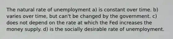 The natural rate of unemployment a) is constant over time. b) varies over time, but can't be changed by the government. c) does not depend on the rate at which the Fed increases the money supply. d) is the socially desirable rate of unemployment.