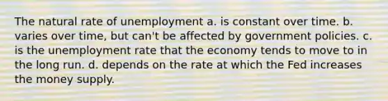 The natural rate of unemployment a. is constant over time. b. varies over time, but can't be affected by government policies. c. is the unemployment rate that the economy tends to move to in the long run. d. depends on the rate at which the Fed increases the money supply.