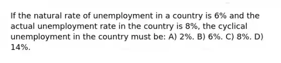 If the natural rate of unemployment in a country is 6% and the actual unemployment rate in the country is 8%, the cyclical unemployment in the country must be: A) 2%. B) 6%. C) 8%. D) 14%.