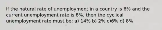 If the natural rate of unemployment in a country is 6% and the current unemployment rate is 8%, then the cyclical unemployment rate must be: a) 14% b) 2% c)6% d) 8%