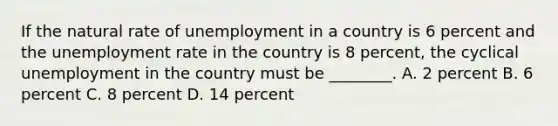 If the natural rate of unemployment in a country is 6 percent and the <a href='https://www.questionai.com/knowledge/kh7PJ5HsOk-unemployment-rate' class='anchor-knowledge'>unemployment rate</a> in the country is 8​ percent, the cyclical unemployment in the country must be​ ________. A. 2 percent B. 6 percent C. 8 percent D. 14 percent