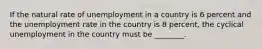 If the natural rate of unemployment in a country is 6 percent and the unemployment rate in the country is 8 percent, the cyclical unemployment in the country must be ________.