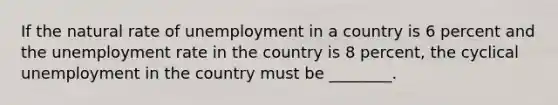 If the natural rate of unemployment in a country is 6 percent and the <a href='https://www.questionai.com/knowledge/kh7PJ5HsOk-unemployment-rate' class='anchor-knowledge'>unemployment rate</a> in the country is 8 percent, the cyclical unemployment in the country must be ________.