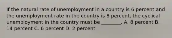 If the natural rate of unemployment in a country is 6 percent and the unemployment rate in the country is 8​ percent, the cyclical unemployment in the country must be​ ________. A. 8 percent B. 14 percent C. 6 percent D. 2 percent