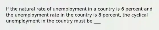 If the natural rate of unemployment in a country is 6 percent and the unemployment rate in the country is 8 percent, the cyclical unemployment in the country must be ___