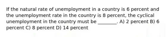 If the natural rate of unemployment in a country is 6 percent and the <a href='https://www.questionai.com/knowledge/kh7PJ5HsOk-unemployment-rate' class='anchor-knowledge'>unemployment rate</a> in the country is 8 percent, the cyclical unemployment in the country must be ________. A) 2 percent B) 6 percent C) 8 percent D) 14 percent