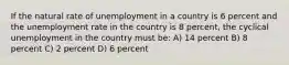 If the natural rate of unemployment in a country is 6 percent and the unemployment rate in the country is 8 percent, the cyclical unemployment in the country must be: A) 14 percent B) 8 percent C) 2 percent D) 6 percent