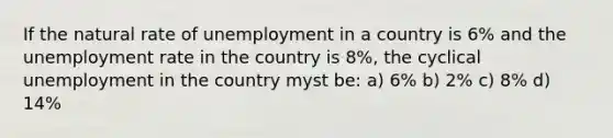 If the natural rate of unemployment in a country is 6% and the unemployment rate in the country is 8%, the cyclical unemployment in the country myst be: a) 6% b) 2% c) 8% d) 14%