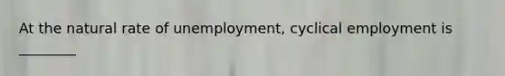 At the natural rate of unemployment, cyclical employment is ________