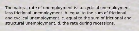 The natural rate of unemployment is: a. cyclical unemployment less frictional unemployment. b. equal to the sum of frictional and cyclical unemployment. c. equal to the sum of frictional and structural unemployment. d. the rate during recessions.