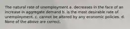 The natural rate of unemployment a. decreases in the face of an increase in aggregate demand b. is the most desirable rate of unemployment. c. cannot be altered by any economic policies. d. None of the above are correct.