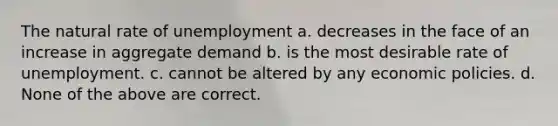 The natural rate of unemployment a. decreases in the face of an increase in aggregate demand b. is the most desirable rate of unemployment. c. cannot be altered by any economic policies. d. None of the above are correct.