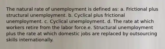 The natural rate of unemployment is defined as: a. Frictional plus structural unemployment. b. Cyclical plus frictional unemployment. c. Cyclical unemployment. d. The rate at which workers retire from the labor force.e. Structural unemployment plus the rate at which domestic jobs are replaced by outsourcing skills internationally.