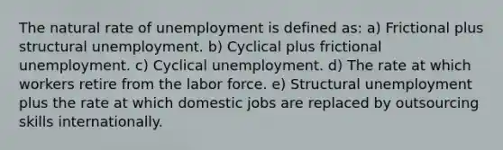 The natural rate of unemployment is defined as: a) Frictional plus structural unemployment. b) Cyclical plus frictional unemployment. c) Cyclical unemployment. d) The rate at which workers retire from the labor force. e) Structural unemployment plus the rate at which domestic jobs are replaced by outsourcing skills internationally.