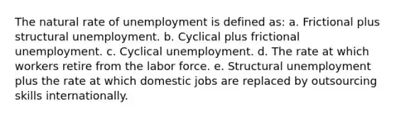 The natural rate of unemployment is defined as: a. Frictional plus structural unemployment. b. Cyclical plus frictional unemployment. c. Cyclical unemployment. d. The rate at which workers retire from the labor force. e. Structural unemployment plus the rate at which domestic jobs are replaced by outsourcing skills internationally.