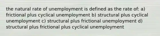 the natural rate of unemployment is defined as the rate of: a) frictional plus cyclical unemployment b) structural plus cyclical unemployment c) structural plus frictional unemployment d) structural plus frictional plus cyclical unemployment