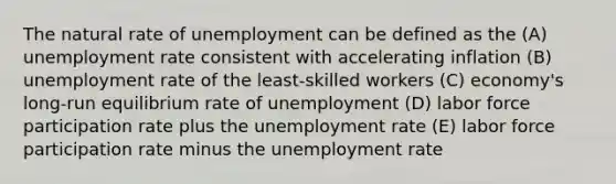 The natural rate of unemployment can be defined as the (A) unemployment rate consistent with accelerating inflation (B) unemployment rate of the least-skilled workers (C) economy's long-run equilibrium rate of unemployment (D) labor force participation rate plus the unemployment rate (E) labor force participation rate minus the unemployment rate