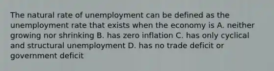 The natural rate of unemployment can be defined as the <a href='https://www.questionai.com/knowledge/kh7PJ5HsOk-unemployment-rate' class='anchor-knowledge'>unemployment rate</a> that exists when the economy is A. neither growing nor shrinking B. has zero inflation C. has only cyclical and structural unemployment D. has no trade deficit or government deficit