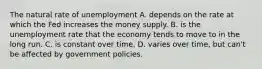 The natural rate of unemployment A. depends on the rate at which the Fed increases the money supply. B. is the unemployment rate that the economy tends to move to in the long run. C. is constant over time. D. varies over time, but can't be affected by government policies.