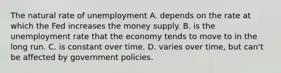 The natural rate of unemployment A. depends on the rate at which the Fed increases the money supply. B. is the unemployment rate that the economy tends to move to in the long run. C. is constant over time. D. varies over time, but can't be affected by government policies.