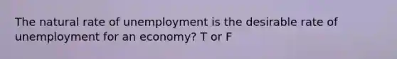 The natural rate of unemployment is the desirable rate of unemployment for an economy? T or F