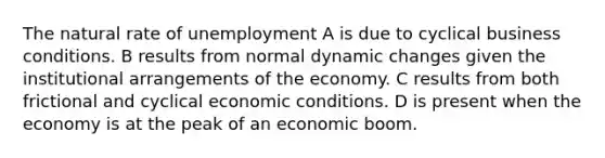 The natural rate of unemployment A is due to cyclical business conditions. B results from normal dynamic changes given the institutional arrangements of the economy. C results from both frictional and cyclical economic conditions. D is present when the economy is at the peak of an economic boom.