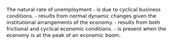 The natural rate of unemployment - is due to cyclical business conditions. - results from normal dynamic changes given the institutional arrangements of the economy. - results from both frictional and cyclical economic conditions. - is present when the economy is at the peak of an economic boom.